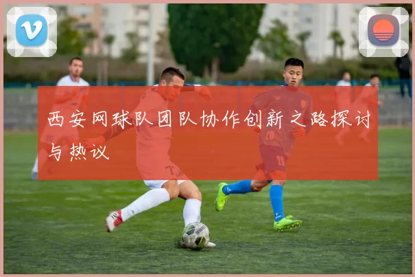 西安网球队团队协作创新之路探讨与热议