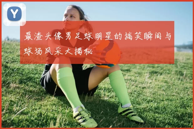 最渣头像男足球明星的搞笑瞬间与球场风采大揭秘