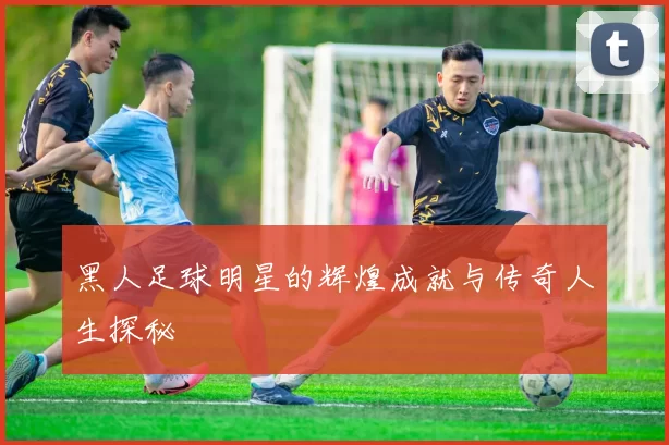 黑人足球明星的辉煌成就与传奇人生探秘