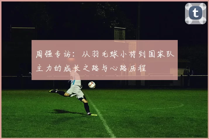 周强专访：从羽毛球小将到国家队主力的成长之路与心路历程