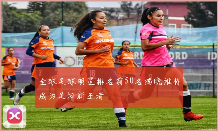 全球足球明星排名前50名揭晓谁将成为足坛新王者