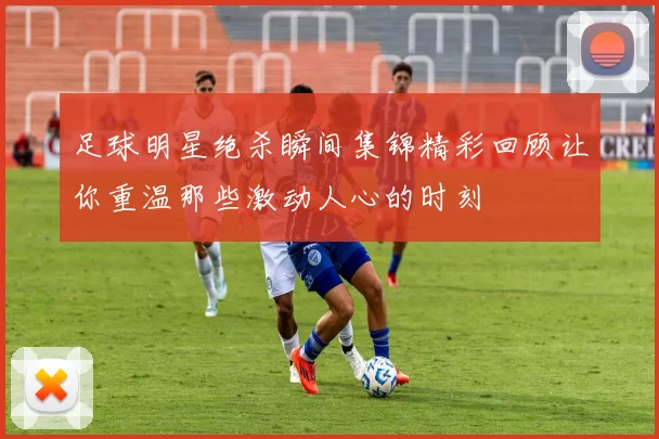足球明星绝杀瞬间集锦精彩回顾让你重温那些激动人心的时刻