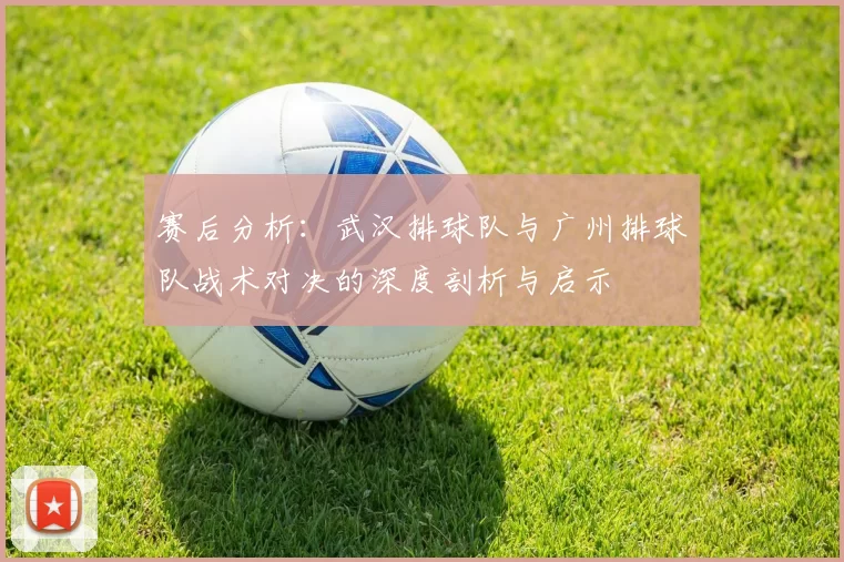 赛后分析：武汉排球队与广州排球队战术对决的深度剖析与启示