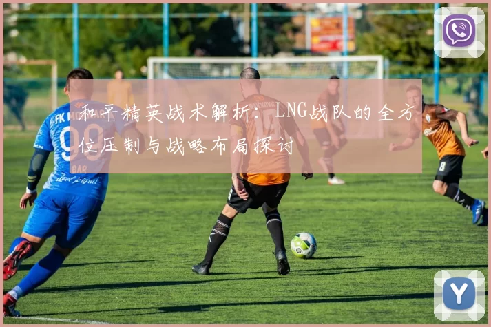 和平精英战术解析：LNG战队的全方位压制与战略布局探讨