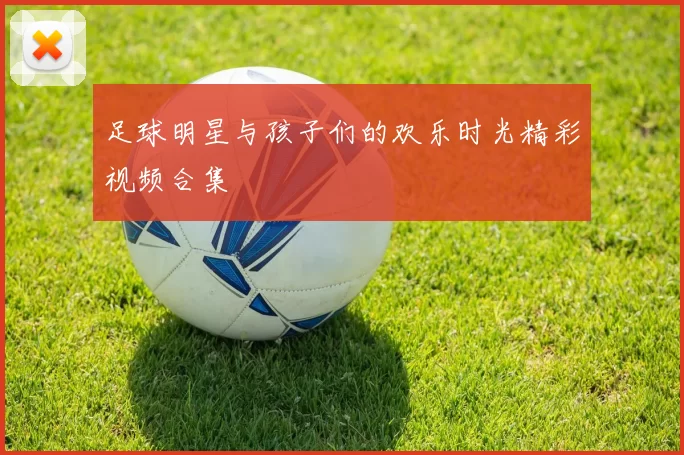足球明星与孩子们的欢乐时光精彩视频合集