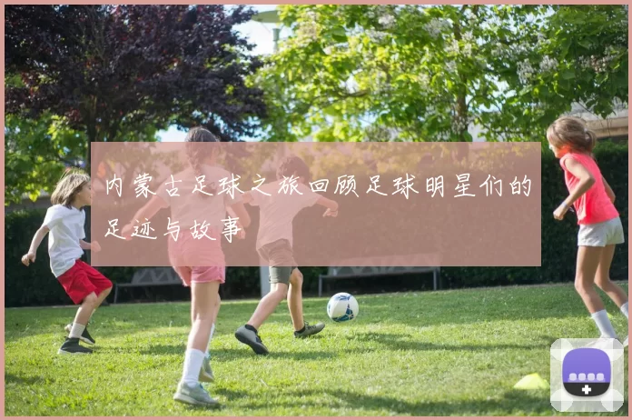 内蒙古足球之旅回顾足球明星们的足迹与故事