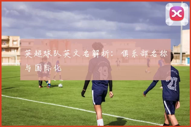 英超球队英文名解析：俱乐部名称与国际化