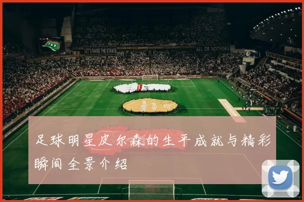 足球明星皮尔森的生平成就与精彩瞬间全景介绍