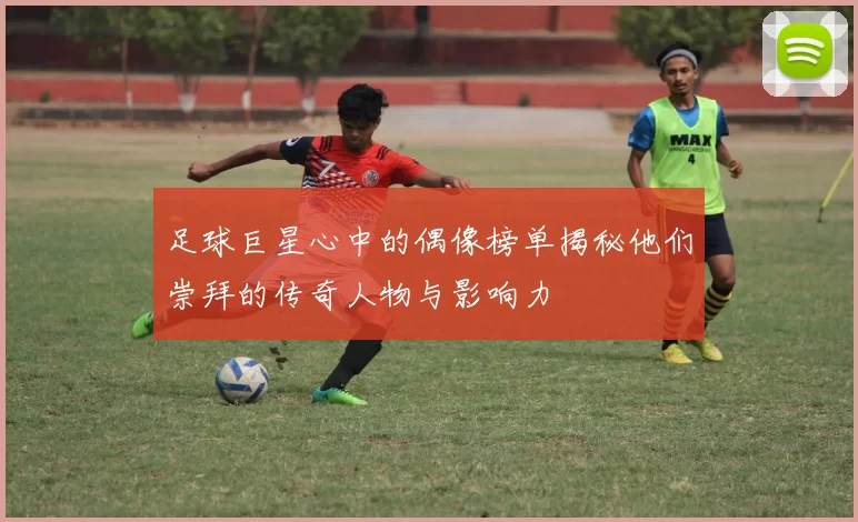 足球巨星心中的偶像榜单揭秘他们崇拜的传奇人物与影响力