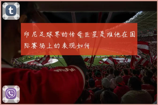 印尼足球界的传奇巨星是谁他在国际赛场上的表现如何