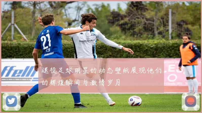 退役足球明星的动态壁纸展现他们的辉煌瞬间与激情岁月