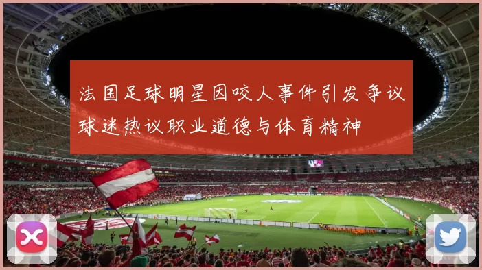 法国足球明星因咬人事件引发争议球迷热议职业道德与体育精神
