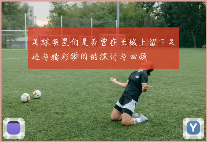 足球明星们是否曾在长城上留下足迹与精彩瞬间的探讨与回顾