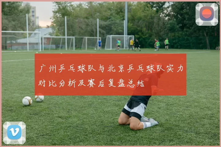 广州乒乓球队与北京乒乓球队实力对比分析及赛后复盘总结