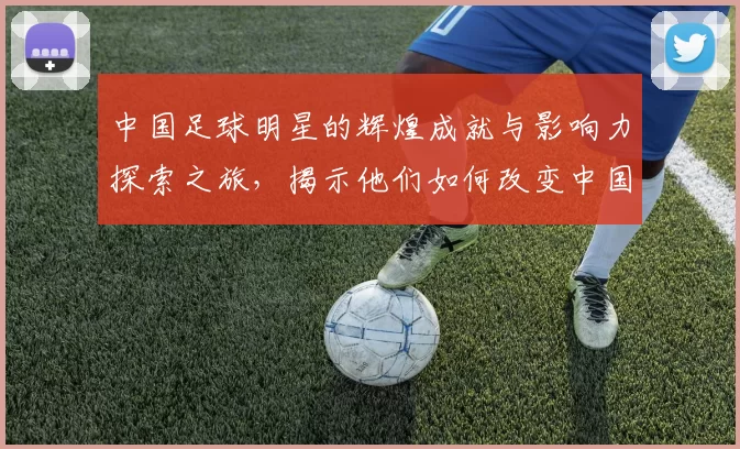 中国足球明星的辉煌成就与影响力探索之旅，揭示他们如何改变中国足球的未来