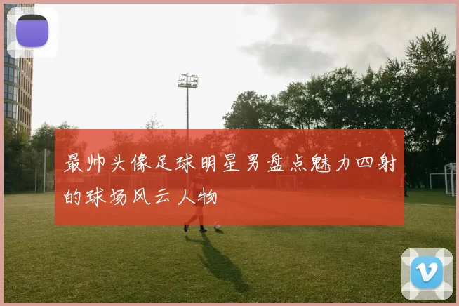最帅头像足球明星男盘点魅力四射的球场风云人物