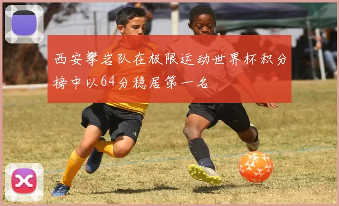 西安攀岩队在极限运动世界杯积分榜中以64分稳居第一名