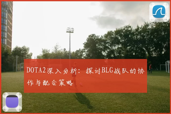 DOTA2深入分析：探讨BLG战队的协作与配合策略