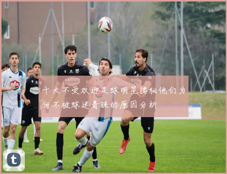 十大不受欢迎足球明星揭秘他们为何不被球迷青睐的原因分析