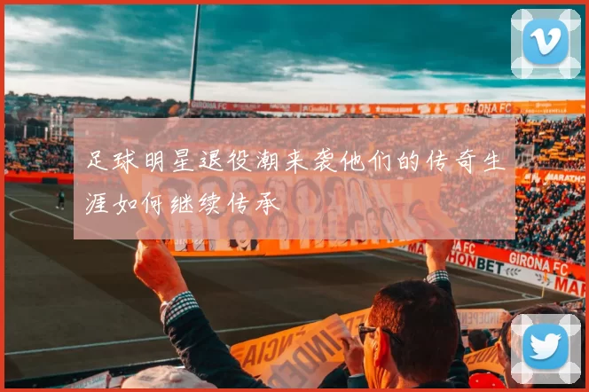 足球明星退役潮来袭他们的传奇生涯如何继续传承