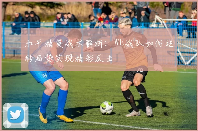 和平精英战术解析：WE战队如何逆转局势实现精彩反击
