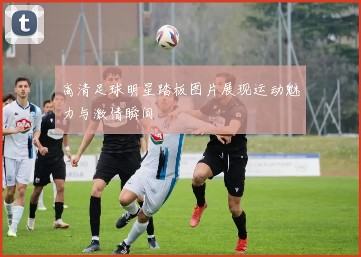 高清足球明星踏板图片展现运动魅力与激情瞬间