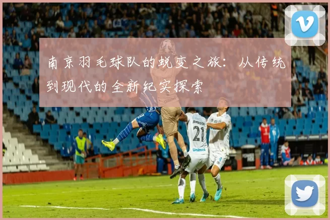 南京羽毛球队的蜕变之旅：从传统到现代的全新纪实探索