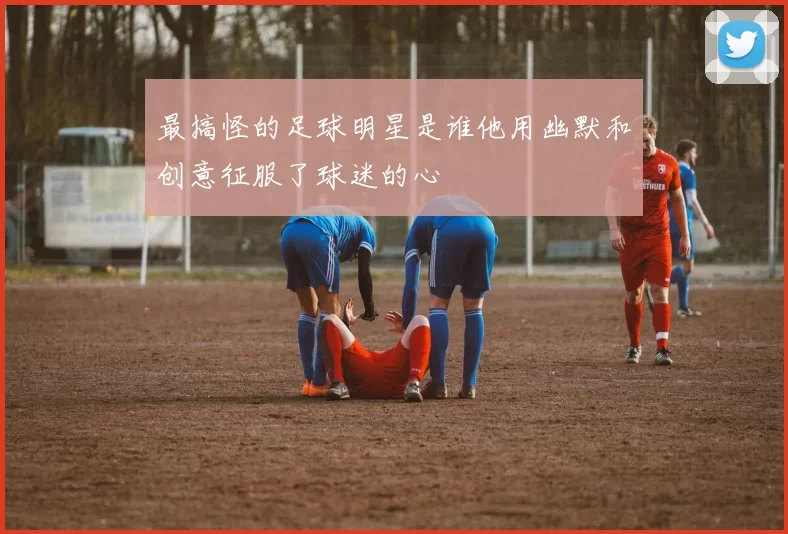 最搞怪的足球明星是谁他用幽默和创意征服了球迷的心