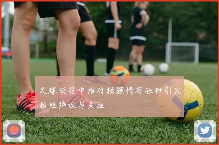 足球明星中谁对杨颖情有独钟引发粉丝热议与关注