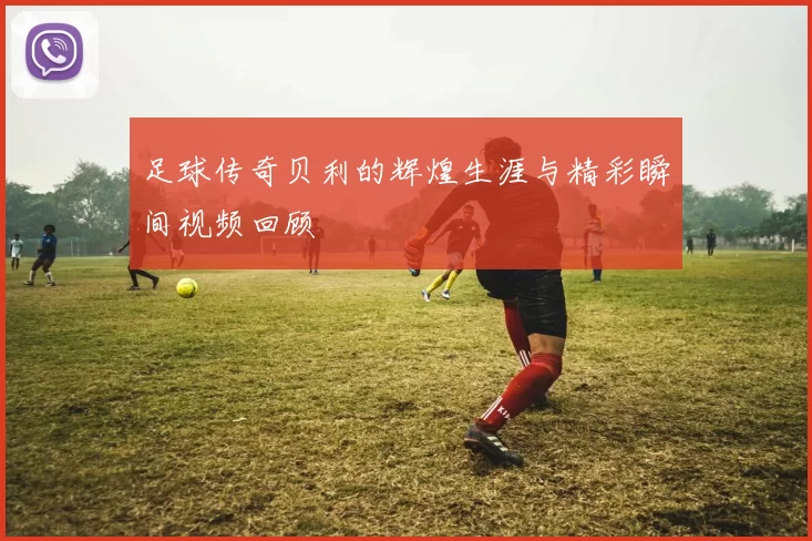 足球传奇贝利的辉煌生涯与精彩瞬间视频回顾
