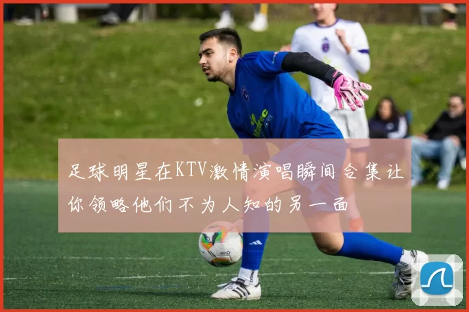 足球明星在KTV激情演唱瞬间合集让你领略他们不为人知的另一面