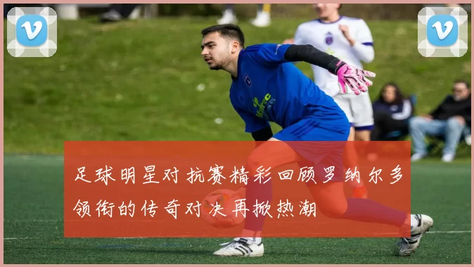 足球明星对抗赛精彩回顾罗纳尔多领衔的传奇对决再掀热潮