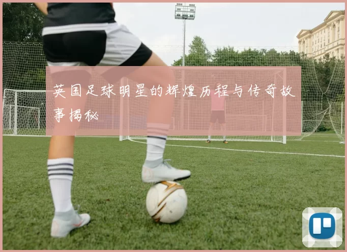 英国足球明星的辉煌历程与传奇故事揭秘