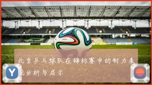 北京乒乓球队在锦标赛中的耐力表现分析与启示