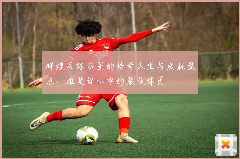 辉煌足球明星的传奇人生与成就盘点，谁是你心中的最佳球员
