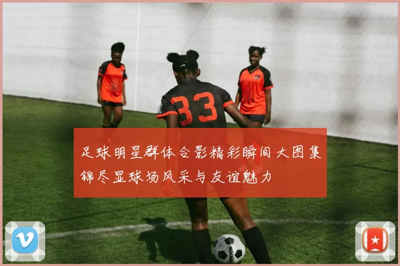 足球明星群体合影精彩瞬间大图集锦尽显球场风采与友谊魅力