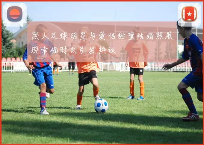 黑人足球明星与爱侣甜蜜结婚照展现幸福时刻引发热议