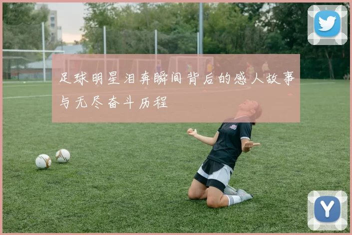足球明星泪奔瞬间背后的感人故事与无尽奋斗历程