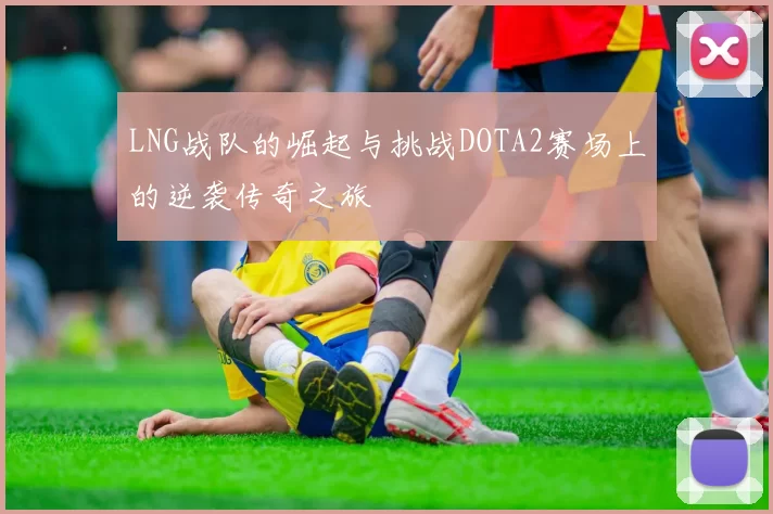 LNG战队的崛起与挑战DOTA2赛场上的逆袭传奇之旅