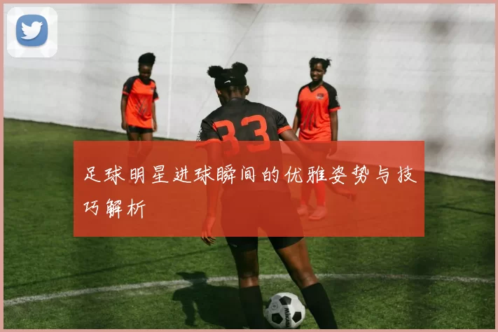 足球明星进球瞬间的优雅姿势与技巧解析