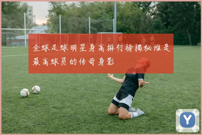 全球足球明星身高排行榜揭秘谁是最高球员的传奇身影