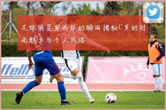 足球明星穿西服的瞬间揭秘C罗的时尚魅力与个人风格
