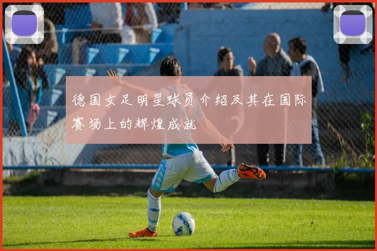德国女足明星球员介绍及其在国际赛场上的辉煌成就