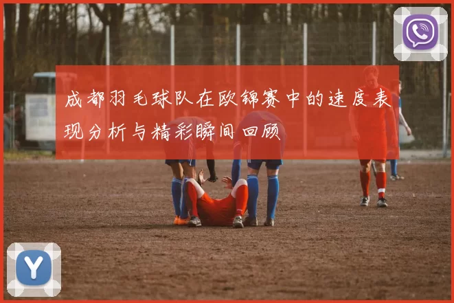成都羽毛球队在欧锦赛中的速度表现分析与精彩瞬间回顾
