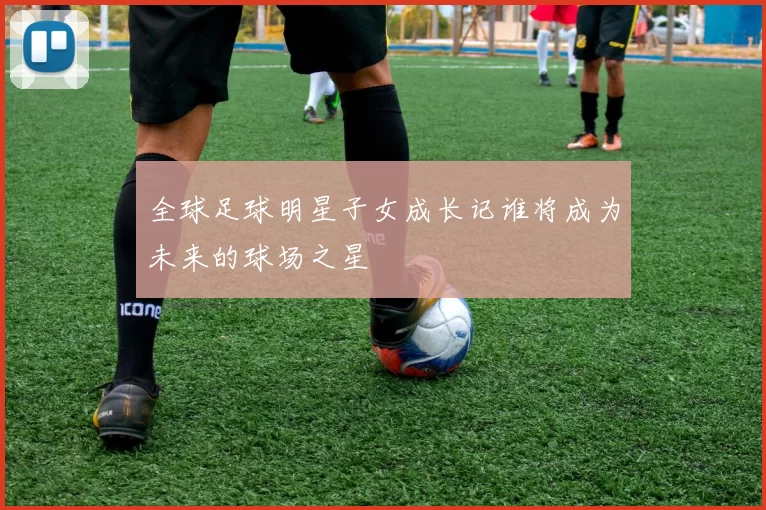 全球足球明星子女成长记谁将成为未来的球场之星