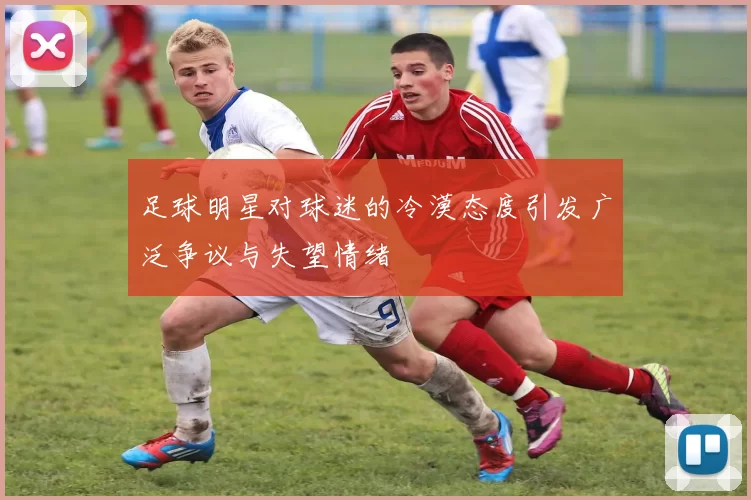 足球明星对球迷的冷漠态度引发广泛争议与失望情绪