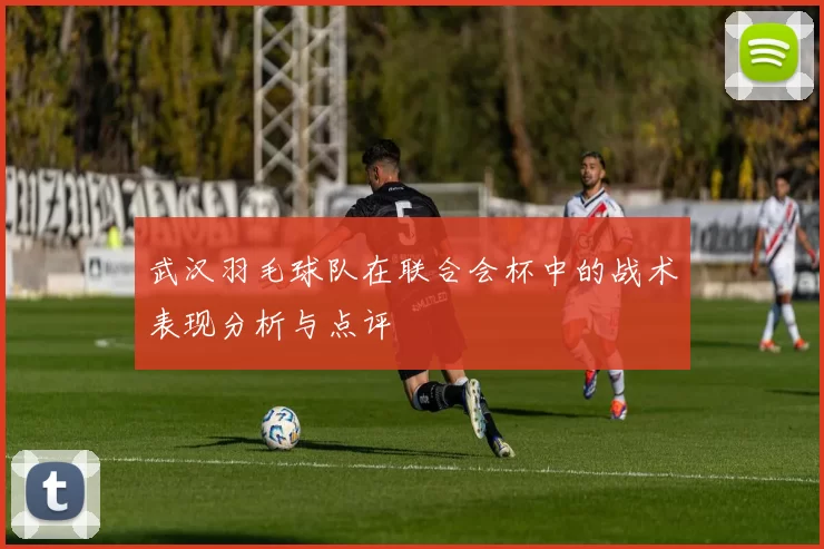 武汉羽毛球队在联合会杯中的战术表现分析与点评