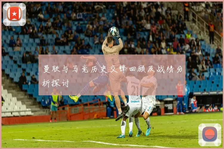 曼联与马竞历史交锋回顾及战绩分析探讨
