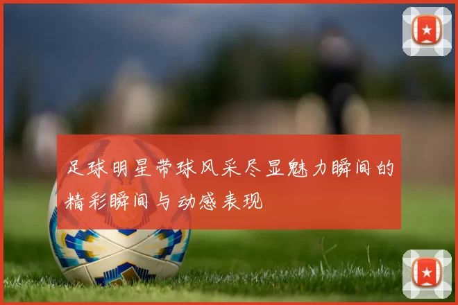 足球明星带球风采尽显魅力瞬间的精彩瞬间与动感表现