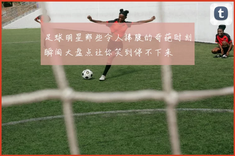 足球明星那些令人捧腹的奇葩时刻瞬间大盘点让你笑到停不下来